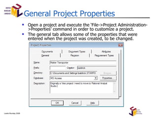 General Project Properties Open a project and execute the  ‘File->Project Administration->Properties’ command in order to customize a project. The general tab allows some of the properties that were entered when the project was created, to be changed. 