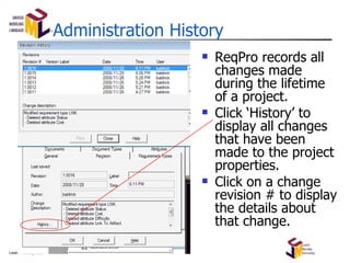 Administration History ReqPro records all changes made during the lifetime of a project. Click ‘History’ to display all changes that have been made to the project properties. Click on a change revision # to display the details about that change. 