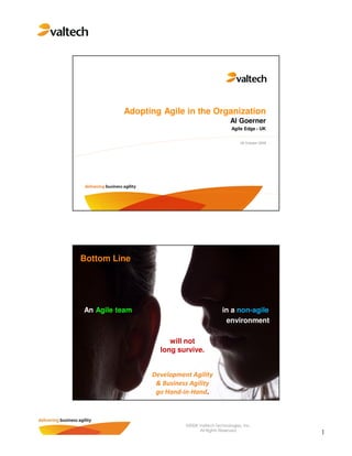 Adopting Agile in the Organization
                                               Al Goerner
                                                Agile Edge - UK


                                                    28 October 2008




Bottom Line




An Agile team                              in a non-agile
                                            environment

                     will not
                  long survive.


                Development Agility
                 & Business Agility
                 go Hand-in-Hand.



                          ©2008 Valtech Technologies, Inc.
                                All Rights Reserved.
                                                                      1
 