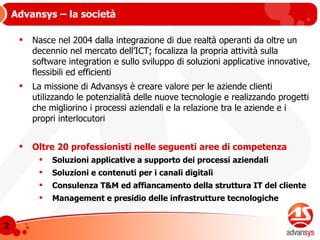Nasce nel 2004 dalla integrazione di due realtà operanti da oltre un decennio nel mercato dell’ICT; focalizza la propria attività sulla software integration e sullo sviluppo di soluzioni applicative innovative, flessibili ed efficienti La missione di Advansys è c reare valore per le aziende clienti utilizzando le potenzialità delle nuove tecnologie e realizzando progetti che migliorino i processi aziendali e la relazione tra le aziende e i propri interlocutori Oltre 20 professionisti nelle seguenti aree di competenza Soluzioni applicative a supporto dei processi aziendali Soluzioni e contenuti per i canali digitali Consulenza T&M ed affiancamento della struttura IT del cliente Management e presidio delle infrastrutture tecnologiche Advansys – la società 