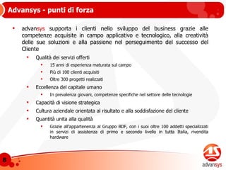 advan sys  supporta i clienti nello sviluppo del business grazie alle competenze acquisite in campo applicativo e tecnologico, alla creatività delle sue soluzioni e alla passione nel perseguimento del successo del Cliente Qualità dei servizi offerti 15 anni di esperienza maturata sul campo Più di 100 clienti acquisiti Oltre 300 progetti realizzati Eccellenza del capitale umano In prevalenza giovani, competenze specifiche nel settore delle tecnologie Capacità di visione strategica Cultura aziendale orientata al risultato e alla soddisfazione del cliente Quantità unita alla qualità Grazie all’appartenenza al Gruppo BDF, con i suoi oltre 100 addetti specializzati in servizi di assistenza di primo e secondo livello in tutta Italia, rivendita hardware Advansys - punti di forza 
