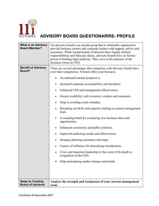 ADVISORY BOARD QUESTIONAIRRE- PROFILE

                         An advisory board is an outside group that is informally organized to
 What is an Advisory
 Board Member?           provide business owners and corporate leaders with support, advice and
                         assistance. While formal boards of directors have legally defined
                         responsibilities and fiduciary duties, advisory boards have no formal
                         power or binding legal authority. They serve at the pleasure of the
                         business owner or CEO.
 Benefit of Advisory     There are several advantages that companies with advisory boards have
 Board?                  over their competition. A board offers your business:
                                   An unbiased outside perspective.
                               •

                                   Increased corporate accountability and discipline.
                               •

                                   Enhanced CEO and management effectiveness.
                               •

                                   Greater credibility with investors, vendors and customers.
                               •

                                   Help in avoiding costly mistakes.
                               •

                                   Rounding out skills and expertise lacking in current management
                               •
                                   team.
                                   A sounding board for evaluating new business ideas and
                               •
                                   opportunities.
                                   Enhanced community and public relations.
                               •

                                   Improved marketing results and effectiveness.
                               •

                                   Strategic planning assistance and input.
                               •

                                   Centers of influence for networking introductions.
                               •

                                   Crisis and transition leadership in the event of the death or
                               •
                                   resignation of the CEO.
                               •   Help anticipating market changes and trends.




                         Analyze the strength and weaknesses of your current management
 Steps to Creating
 Board of Advisors       team.


Candelaria & Associates 2007
 