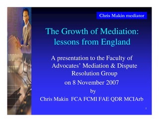 Chris Makin mediator
1
The Growth of Mediation:
lessons from England
A presentation to the Faculty of
A presentation to the Faculty of
Advocates’ Mediation & Dispute
Advocates’ Mediation & Dispute
Resolution Group
Resolution Group
on 8 November 2007
on 8 November 2007
by
by
Chris Makin FCA FCMI FAE QDR MCIArb
Chris Makin FCA FCMI FAE QDR MCIArb
 