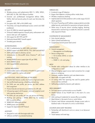 • Desk-top (stand)
• Wall Mount
• Ceiling Tile Clip
• Kensington security lock point
• Tamper Proof Security Screw (Optional)
802.11a Radio Specifications
• 5.150– 5.950 GHz Operating Frequency
• Orthogonal Frequency Division Multiplexing
(OFDM) Modulation
• 20 dBm (100 mW) Transmit Power
• Rates (Mbps): 54, 48, 36, 24, 18, 12, 9, 6 with
automatic fallback
802.11b Radio Specifications
• 2.4–2.5 GHz Operating Frequency
• Direct-Sequence Spread-Spectrum (DSSS) Modula-
tion
• 20 dBm (100 mW) Transmit Power
• Rates (Mbps): 11, 5.5, 2, 1 with automatic fallback
802.11g Radio Specifications
• 2.4–2.5 GHz Operating Frequency
• Orthogonal Frequency Division Multiplexing
(OFDM) Modulation
• 20 dBm (100 mW) Transmit Power
• Rates (Mbps): 54, 48, 36, 24, 18, 12, 9, 6 with
automatic fallback
• 2x Integrated dual band, 2.4-2.5 and 5.1-5.8GHz
Omni-directional Antennas, 2.0 dBi gain
• 2x external RP-SMA connections for external
antennas
• 1x autosensing 10/100Base-T Power over Ethernet
(PoE) capable (802.3af) Ethernet Port
• 1x DB9 Serial port (bits per second:9600, data
bits: 8, parity: none, stop bits: 1, flow control:
none)
• 1x Reset Pinhole
• 8.25 in. W x 1 in. H x 4.9 in. D
(21 cm W x 2.5 cm H x 12.5 cm D)
• 1.5 lbs (0.68 kg)
• Operating: 0 to +50°C
• Storage: -20 to +70°C
• Humidity: 95%
• 802.3af Power over Ethernet (PoE) port
• 48v DC external power adapter (sold separately)
• AC/DC power adapter:
– Input:100 – 240 VAC
– Output: 48V/0.38A
• PoE nominal input voltages: 48 V, 0.35A
• RJ-45 power input pins: Wires 4, 5, 7, 8 or
1, 2, 3, 6
Mounting
Physical Security
Radios
Antennas
Interfaces
Dimensions
(WxHxD)
Weight
Environmental
Power Options
Power Specifications
• Wall Mount
• Pole Mount
• Cable Mount
• Security Bolts
802.11a Radio Specifications
• 5.150– 5.950 GHz Operating Frequency
Orthogonal Frequency Division Multiplexing
(OFDM) Modulation
• 20 dBm (100 mW) Transmit Power
• Rates (Mbps): 54, 48, 36, 24, 18, 12, 9, 6 with
automatic fallback
802.11b Radio Specifications
• 2.4–2.5 GHz Operating Frequency
• Direct-Sequence Spread-Spectrum (DSSS) Modula-
tion
• 20 dBm (100 mW) Transmit Power
• Rates (Mbps): 11, 5.5, 2, 1 with automatic
fallback
802.11g Radio Specifications
• 2.4–2.5 GHz Operating Frequency
• Orthogonal Frequency Division Multiplexing
(OFDM) Modulation
• 20 dBm (100 mW) Transmit Power
• Rates (Mbps): 54, 48, 36, 24, 18, 12, 9, 6 with
automatic fallback
• 4x N-Type antenna connections for external
antennas
• 1x IP67 rated, autosensing 10/100Base-T Power
over Ethernet (PoE) capable (802.3af) Ethernet Port
• 13.7 in. W x 8.3 in. H x 4.3 in. D
(35 cm W x 21 cm H x 11 cm D)
• 9.0 lbs (4.08 kg)
• Operating: -40 to +60°C
• Storage: -40 to +90°C
• Humidity: 95%
• 802.3af Power over Ethernet (PoE) port
• 17W internal power supply (cord sold separately)
• Internal Power Supply
– Input:100 – 240 VAC
– Output: 17W
• PoE nominal input voltages: 48 V, 0.35A
• RJ-45 power input pins: Wires 4, 5, 7, 8 or
1, 2, 3, 6
WIRELESS IDS
• In-network rouge AP detection
• Rogue client detection including ad-hoc mode clients
• Wireless compliance checking
• Sophisticated L2/L3 DoS protection with a wide range of L2/L3
attack signatures
• Port scan, IP spoofing and IP address sweep protection provides
added security, particularly for quarantine and guest networks
• Wide array of security actions including logging, blocking,
disassociation and banning to enable the network to automati-
cally respond to threats
COOPERATIVE RF MANAGEMENT
• Auto channel selection
• Station (client) load balancing
• Cooperative transmit power level control
MANAGEMENT
• Central management
— Management via HiveManager
• Device configuration
— CLI via telnet, SSHv2, or console
• Monitoring
— SNMP v1, v2c and syslog
MESH
• Flexible radio configuration allows for either interface to be
configured as a mesh
• Ethernet bridging support across mesh connections for a single
device or workgroup
• Automatic neighbor detection and route determination
• Mesh traffic encrypted with AES
• L2 routing rather than spanning tree used for greater perfor-
mance and less overhead
• Self-healing enabled by dynamic path selection
HIGH AVAILABILITY
• Full client session synchronization across HiveAPs
• Stateful failover of any HiveAP even in the event of a wire
failure
• AAA caching of credentials for remote office survivability
• Mesh failover in the event of wire or switch failure
• Dynamic mesh failover automatically changes access radio to
backhaul radio in the event of a wire or switch failure
LOCATION AND ASSET TRACKING
• Partnership with AeroScout to act as a sensor in an Aeroscout
deployment
• Tracks laptops and asset tags
PRODUCT FEATURES (HiveOS 3.0)
SECURITY
• Wireless privacy and authentication 802.11i, WPA, WPA2,
WEP, 802.1X, PSK, WiFi Alliance Certified
• Granular user profile-based management defines SSIDs,
VLANs, QoS and security policy for each user that enters the
network
• Encryption AES, TKIP or RC4 (WEP only)
• Time-of-day and day-of-week-based access control and SSID
enablement
• Up to 32 SSIDs for network segmentation
• On-board stateful-inspection firewall policy enforcement with
session state sync with neighbors
• ALG support for SIP, TFTP and FTP
• Destination-based MAC firewall support
• Tunneled guest networks
AUTHENTICATION
• 802.1x authentication for WEP, WPA, and WPA2
• RADIUS support with PEAP, EAP-TLS, TTLS, LEAP and EAP-FAST
• LDAP authentication to directory servers
• Authentication to Microsoft® Active Directory™ with local
caching
• Multiple RADIUS server support (per AP, per SSID)
• Built-in RADIUS server
• MAC based RADIUS authentication
CAPTIVE WEB PORTAL
• Customizable captive web portal on HiveAPs for guest access
• RADIUS support for captive web portal
QoS FOR VOICE, VIDEO AND DATA AT THE RADIO
• Powerful QoS features usually only found on high end routers
• User profile based queuing, scheduling and policing
• Per VLAN, per user profile, per service, per MAC address
QoS assignment
• Protocol decode and dynamic port detection for SIP calls
• Full queuing support with 8 queues – strict and weighted round
robin queuing mechanisms
• Per VLAN, per user profile, per user, per service rate limiting
• Marking and policing – WMM (802.11e) for wireless,
802.1p and/or diffserv
• WMM Wi-Fi Alliance® certified
• WMM power save (U-APSD)
• Support for Spectralink SVP Protocol
ANTI-THEFT
• Designed to work with Kensington-style locks
• Software anti-theft via protected bootstrap
PRODUCT SPECIFICATIONS
HiveAP 20 HiveAP 28
 