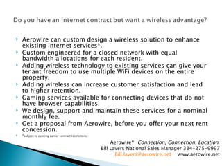 Aerowire can custom design a wireless solution to enhance existing internet services*.  Custom engineered for a closed network with equal bandwidth allocations for each resident. Adding wireless technology to existing services can give your tenant freedom to use multiple WiFi devices on the entire property. Adding wireless can increase customer satisfaction and lead to higher retention. Gaming services available for connecting devices that do not have browser capabilities. We design, support and maintain these services for a nominal monthly fee. Get a proposal from Aerowire, before you offer your next rent concession. * subject to existing carrier contract restrictions. Aerowire®  Connection, Connection, Location  Bill Lavers National Sales Manager 334-275-9997 [email_address]   www.aerowire.net 