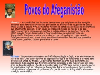Hazara  - As tradições dos hazares demostram que originam-se dos mongóis. Segundo suas lendas escritas eles procedem do exército de ocupação de Gensis Khan. Desde o século XVI, os hazares haviam se estabelecido na zona montanhosa que atualmente ocupam, e por causa da inacessibilidade da região e ao seu espírito guerreiro conseguiram manter a independência de seu território até 1892, quando foram derrotados e ficaram debaixo da administração do Afeganistão. Dedicam a maior parte das terras cultivadas ao trigo, cevada, folhagens ou verduras, e nas zonas meridionais ao milho. Próximo aos povoados criam vacas ,ovelhas, cabras para leite e carne  Pathan   - Os pathanes representam 53% da população Afegã,  e se encontram no leste do país. Uma quarta parte da população afegã é de fala persa e o resto está dividido em umas 40 tribos. Os pathanes formam a parte mais dominante da sociedade. São aqueles que tiveram a melhor educação e são mais ativos em cada área de função pública.  Desde a invasão russa em 1979 pelo menos a quarta parte da população afegã se refugiou no Paquistão, Irã e outros lugares. Entre estes refugiados encontram-se os pathanes. Os que ficaram no Afeganistão vivem uma situação muito difícil. Povos do Afeganistão 