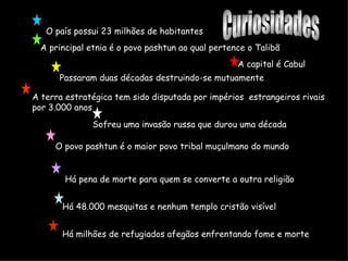 O país possui 23 milhões de habitantes A capital é Cabul A principal etnia é o povo pashtun ao qual pertence o Talibã Passaram duas décadas destruindo-se mutuamente Sofreu uma invasão russa que durou uma década O povo pashtun é o maior povo tribal muçulmano do mundo Há pena de morte para quem se converte a outra religião Há 48.000 mesquitas e nenhum templo cristão visível Há milhões de refugiados afegãos enfrentando fome e morte A terra estratégica tem sido disputada por impérios  estrangeiros rivais por 3.000 anos Curiosidades 