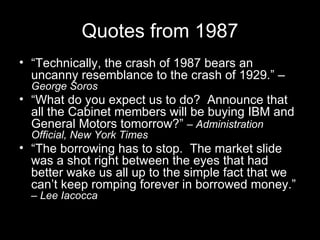 Quotes from 1987 “ Technically, the crash of 1987 bears an uncanny resemblance to the crash of 1929.” – George Soros “ What do you expect us to do?  Announce that all the Cabinet members will be buying IBM and General Motors tomorrow?”  –  Administration Official, New York Times “ The borrowing has to stop.  The market slide was a shot right between the eyes that had better wake us all up to the simple fact that we can’t keep romping forever in borrowed money.”  –  Lee Iacocca 