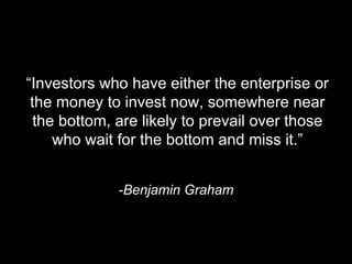 “ Investors who have either the enterprise or the money to invest now, somewhere near the bottom, are likely to prevail over those who wait for the bottom and miss it.” -Benjamin Graham 