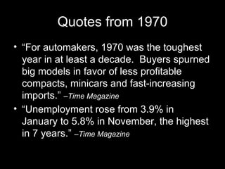 Quotes from 1970 “ For automakers, 1970 was the toughest year in at least a decade.  Buyers spurned big models in favor of less profitable compacts, minicars and fast-increasing imports.”  –Time Magazine “ Unemployment rose from 3.9% in January to 5.8% in November, the highest in 7 years.”  –Time Magazine 