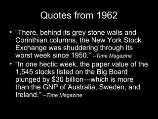 Quotes from 1962 “There, behind its grey stone walls and Corinthian columns, the New York Stock Exchange was shuddering through its worst week since 1950.”  –Time Magazine “In one hectic week, the paper value of the 1,545 stocks listed on the Big Board plunged by $30 billion—which is more than the GNP of Australia, Sweden, and Ireland.”  –Time Magazine 