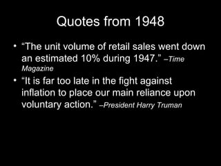 Quotes from 1948 “The unit volume of retail sales went down an estimated 10% during 1947.”  –Time Magazine “It is far too late in the fight against inflation to place our main reliance upon voluntary action.”  –President Harry Truman 