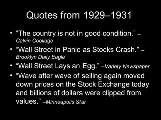 Quotes from 1929–1931  “The country is not in good condition.”  –Calvin Coolidge “Wall Street in Panic as Stocks Crash.”  –Brooklyn Daily Eagle “Wall Street Lays an Egg.”  –Variety Newspaper “Wave after wave of selling again moved down prices on the Stock Exchange today and billions of dollars were clipped from values.”  –Minneapolis Star 