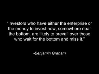 “ Investors who have either the enterprise or the money to invest now, somewhere near the bottom, are likely to prevail over those who wait for the bottom and miss it.” -Benjamin Graham 
