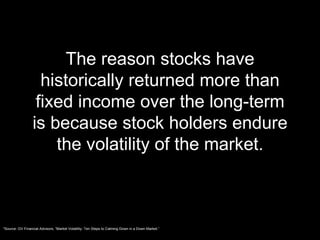 The reason stocks have historically returned more than fixed income over the long-term is because stock holders endure the volatility of the market. *Source: GV Financial Advisors, “Market Volatility: Ten Steps to Calming Down in a Down Market.” 