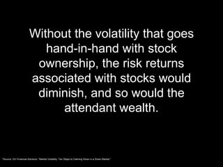 Without the volatility that goes hand-in-hand with stock ownership, the risk returns associated with stocks would diminish, and so would the attendant wealth. *Source: GV Financial Advisors, “Market Volatility: Ten Steps to Calming Down in a Down Market.” 