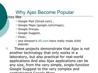 Why Ajax Become Popular Sites like  Google Mail (Gmail.com) , Google Maps (google.com/maps), Google Groups, Google Suggest, Flickr, and Amazon’s  A9.com   have really made AJAX popular. These projects demonstrate that Ajax is not another technology that only works in a laboratory, but also practical for real-world applications And also Ajax applications can be any size, from the very simple, single-function Google Suggest to the very complex and sophisticated Google Maps. 
