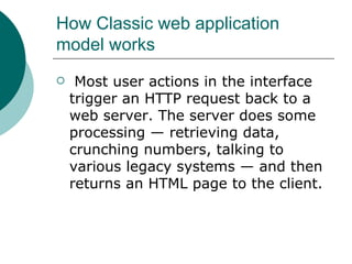 How Classic web application model works  Most user actions in the interface trigger an HTTP request back to a web server. The server does some processing — retrieving data, crunching numbers, talking to various legacy systems — and then returns an HTML page to the client. 