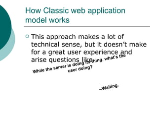 How Classic web application model works This approach makes a lot of technical sense, but it doesn’t make for a great user experience and arise questions like While the server is doing its thing, what’s the user doing? --Waiting. 