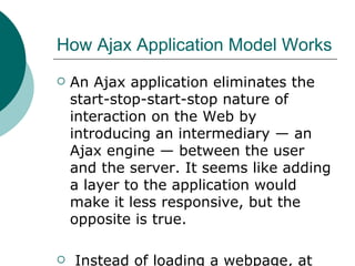 How Ajax Application Model Works  An Ajax application eliminates the start-stop-start-stop nature of interaction on the Web by introducing an intermediary — an Ajax engine — between the user and the server. It seems like adding a layer to the application would make it less responsive, but the opposite is true. Instead of loading a webpage, at the start of the session, the browser loads an Ajax engine — written in JavaScript . 
