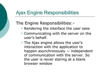 Ajax Engine Responsibilities The Engine Responsibilities:- Rendering the interface the user sees  Communicating with the server on the user’s behalf. The Ajax engine allows the user’s interaction with the application to happen asynchronously — independent of communication with the server. So the user is never staring at a blank browser window   