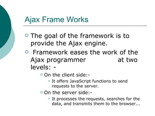 Ajax Frame Works The goal of the framework is to provide the Ajax engine. Framework eases the work of the Ajax programmer  at two levels: - On the client side:- It offers JavaScript functions to send requests to the server.  On the server side:- It processes the requests, searches for the data, and transmits them to the browser... 