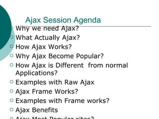 Ajax Session Agenda  Why we need Ajax? What Actually Ajax? How Ajax Works? Why Ajax Become Popular? How Ajax is Different  from normal Applications? Examples with Raw Ajax Ajax Frame Works? Examples with Frame works? Ajax Benefits Ajax Most Popular sites? 