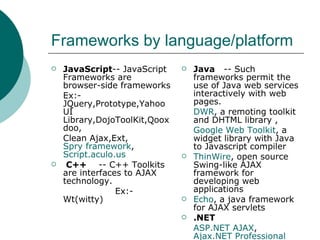 Frameworks by language/platform JavaScript -- JavaScript Frameworks are browser-side frameworks  Ex:-JQuery,Prototype,Yahoo UI Library,DojoToolKit,Qooxdoo, Clean Ajax,Ext, Spry framework ,  Script.aculo.us C++   -- C++ Toolkits are interfaces to AJAX technology. Ex:-Wt(witty)   Java  -- Such frameworks permit the use of Java web services interactively with web pages. DWR , a remoting toolkit and DHTML library , Google Web Toolkit , a widget library with Java to Javascript compiler  ThinWire , open source Swing-like AJAX framework for developing web applications  Echo , a java framework for AJAX servlets  .NET ASP.NET AJAX ,  Ajax.NET Professional PHP Xajax ,Sajax 
