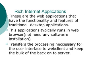 Rich Internet Applications These are the web applications that have the functionality and features of traditional  desktop applications. This applications typically runs in web browser(not need any softwarre installation) Transfers the processing neccessary for the user interface to webclient and keep the bulk of the back on to server. 
