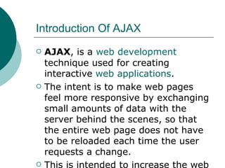 Introduction Of AJAX AJAX , is a  web development  technique used for creating interactive  web applications .  The intent is to make web pages feel more responsive by exchanging small amounts of data with the server behind the scenes, so that the entire web page does not have to be reloaded each time the user requests a change. This is intended to increase the web page's interactivity, speed, functionality, and  usability   