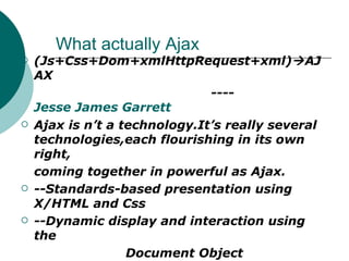What actually Ajax (Js+Css+Dom+xmlHttpRequest+xml)  AJAX ---- Jesse James Garrett Ajax is n’t a technology.It’s really several technologies,each flourishing in its own right, coming together in powerful as Ajax. --Standards-based presentation using X/HTML and Css --Dynamic display and interaction using the  Document Object Model(DOM) --Data interchange and manipulation using XML and XLST --Asynchronous data retrieval using XmlHTTPRequest. And JavaScript for carrying events from HTML body to HTML head. 