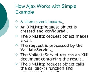 How Ajax Works with Simple Example  A client event occurs.   An XMLHttpRequest object is created and configured.   The XMLHttpRequest object makes a call.   The request is processed by the ValidateServlet.   The ValidateServlet returns an XML document containing the result.   The XMLHttpRequest object calls the callback() function and processes the result.   The HTML DOM is updated.  