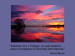 “ Debemos vivir y trabajar, en cada momento, como si tuviésemos la eternidad ante nosotros.” Gabriel Marcel 