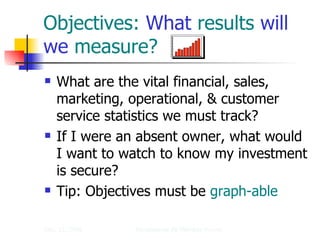 Objectives:  What  results  will we  measure? What are the vital financial, sales, marketing, operational, & customer service statistics we must track? If I were an absent owner, what would I want to watch to know my investment is secure? Tip: Objectives must be  graph-able 