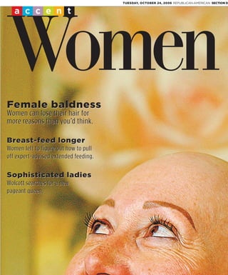 TUESDAY, OCTOBER 24, 2006 REPUBLICAN-AMERICAN SECTION D


   accent




 Women
Female baldness
Women can lose their hair for
more reasons than you’d think.

Breast-feed longer
Women left to figure out how to pull
off expert-advised extended feeding.

Sophisticated ladies
Wolcott searches for a new
pageant queen.
 