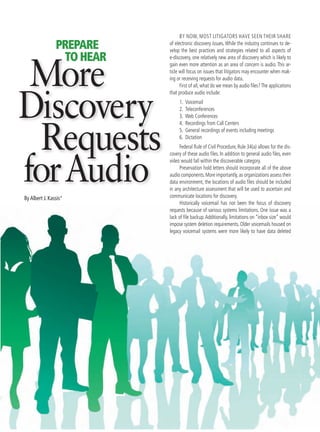 By now, most litigators have seen their share
of electronic discovery issues. While the industry continues to de-
velop the best practices and strategies related to all aspects of
e-discovery, one relatively new area of discovery which is likely to
gain even more attention as an area of concern is audio. This ar-
ticle will focus on issues that litigators may encounter when mak-
ing or receiving requests for audio data.
First of all, what do we mean by audio files?The applications
that produce audio include:
1.	 Voicemail
2.	 Teleconferences
3.	 Web Conferences
4.	 Recordings from Call Centers
5.	 General recordings of events including meetings
6.	 Dictation
Federal Rule of Civil Procedure, Rule 34(a) allows for the dis-
covery of these audio files. In addition to general audio files, even
video would fall within the discoverable category.
Preservation hold letters should incorporate all of the above
audio components.More importantly,as organizations assess their
data environment, the locations of audio files should be included
in any architecture assessment that will be used to ascertain and
communicate locations for discovery.
Historically voicemail has not been the focus of discovery
requests because of various systems limitations. One issue was a
lack of file backup.Additionally, limitations on “inbox size” would
impose system deletion requirements. Older voicemails housed on
legacy voicemail systems were more likely to have data deleted
By Albert J. Kassis*
More
Discovery
Requests
forAudio
PREPARE
TOHEAR
 