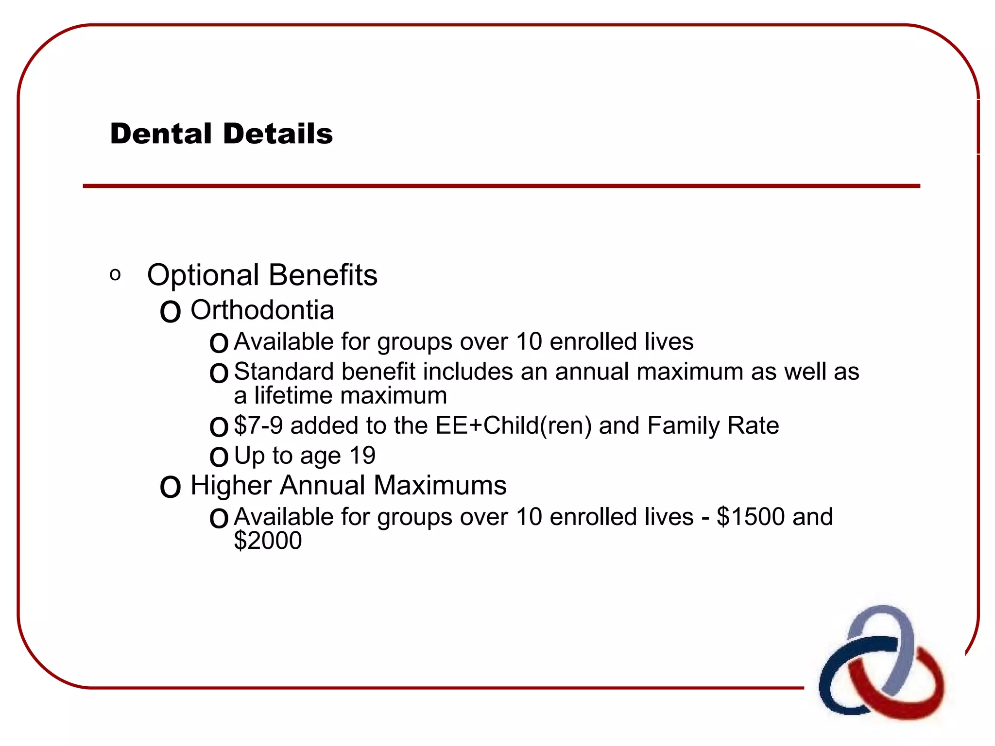 Dental Details Optional Benefits Orthodontia Available for groups over 10 enrolled lives Standard benefit includes an annual maximum as well as a lifetime maximum $7-9 added to the EE+Child(ren) and Family Rate Up to age 19 Higher Annual Maximums   Available for groups over 10 enrolled lives - $1500 and $2000 