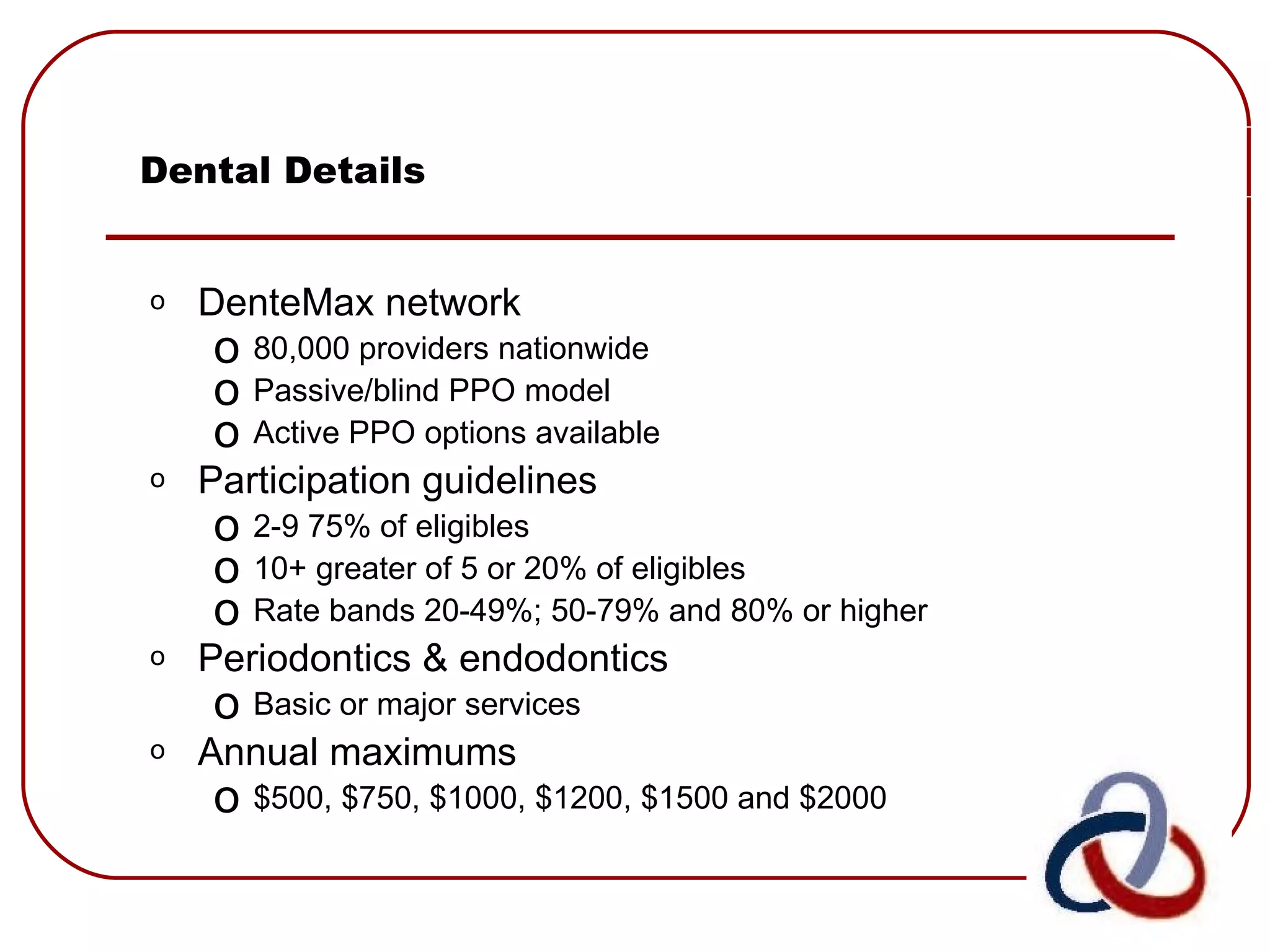 Dental Details DenteMax network 80,000 providers nationwide  Passive/blind PPO model Active PPO options available Participation guidelines 2-9 75% of eligibles  10+ greater of 5 or 20% of eligibles Rate bands 20-49%; 50-79% and 80% or higher Periodontics & endodontics Basic or major services Annual maximums $500, $750, $1000, $1200, $1500 and $2000 