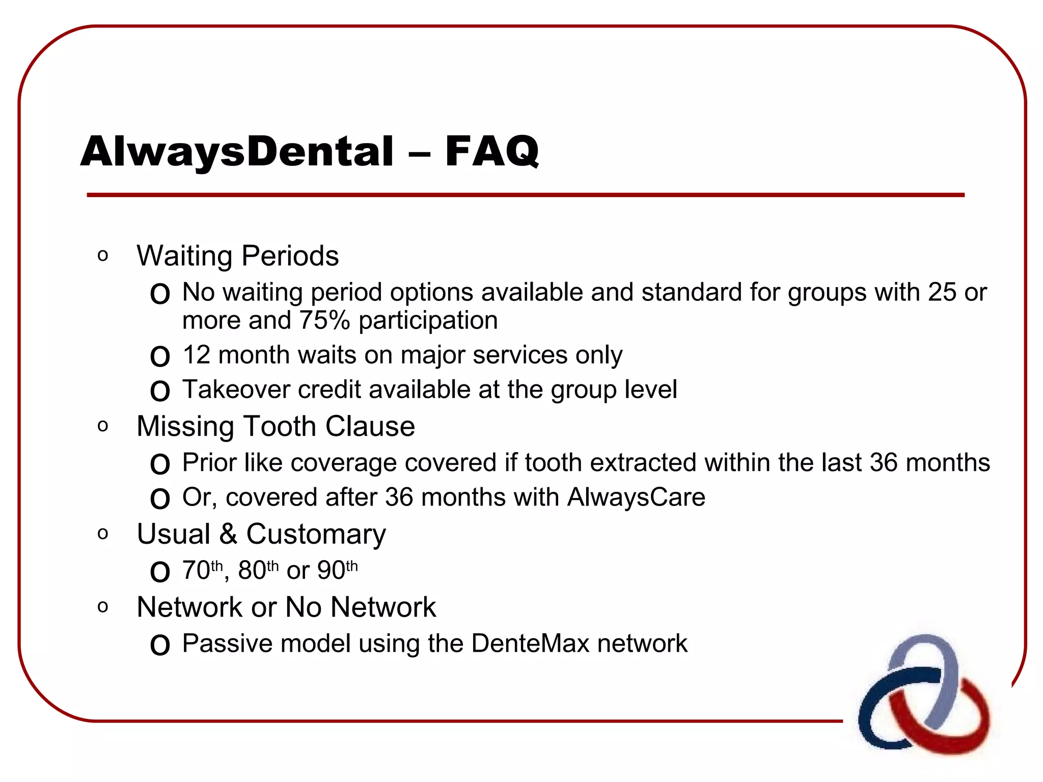 AlwaysDental – FAQ Waiting Periods No waiting period options available and standard for groups with 25 or more and 75% participation 12 month waits on major services only Takeover credit available at the group level Missing Tooth Clause Prior like coverage covered if tooth extracted within the last 36 months  Or, covered after 36 months with AlwaysCare Usual & Customary 70 th , 80 th  or 90 th   Network or No Network Passive model using the DenteMax network 