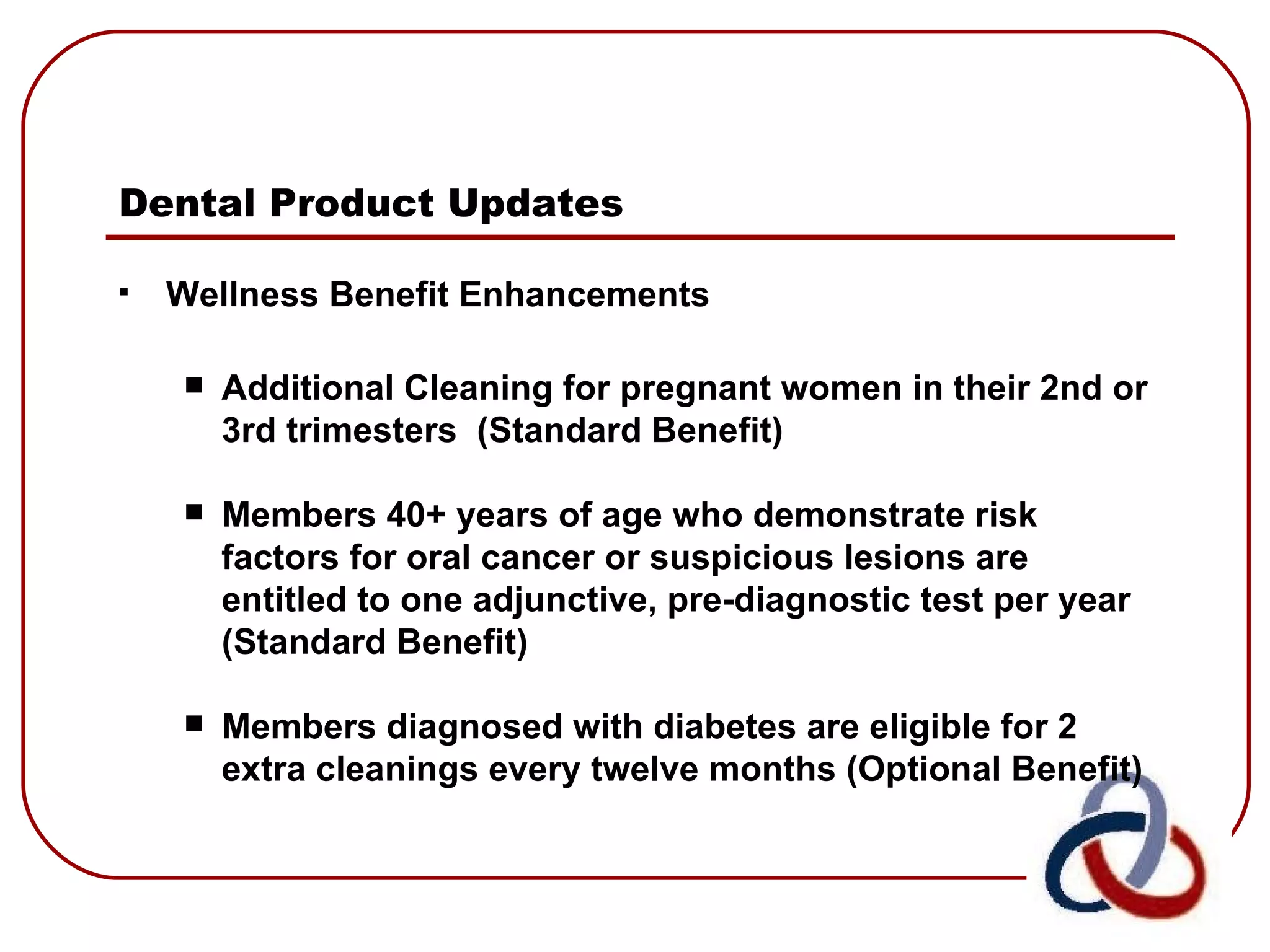 Dental Product Updates   Wellness Benefit Enhancements Additional Cleaning for pregnant women in their 2nd or 3rd trimesters  (Standard Benefit) Members 40+ years of age who demonstrate risk factors for oral cancer or suspicious lesions are entitled to one adjunctive, pre-diagnostic test per year  (Standard Benefit) Members diagnosed with diabetes are eligible for 2 extra cleanings every twelve months (Optional Benefit) 