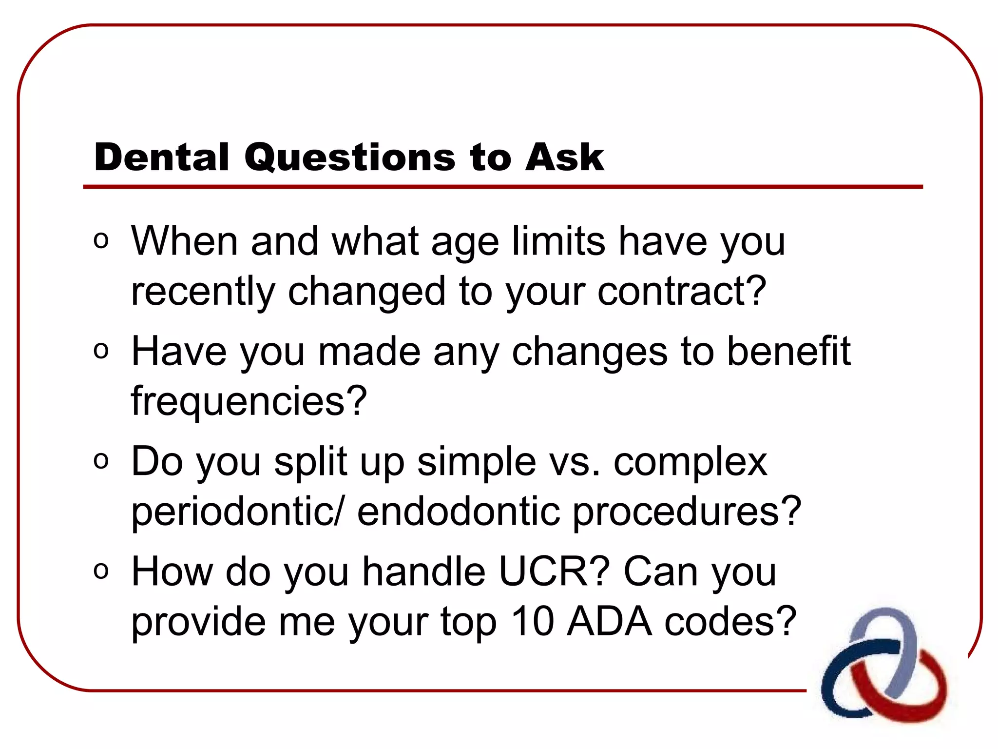 Dental Questions to Ask When and what age limits have you recently changed to your contract? Have you made any changes to benefit frequencies? Do you split up simple vs. complex periodontic/ endodontic procedures? How do you handle UCR? Can you provide me your top 10 ADA codes? 