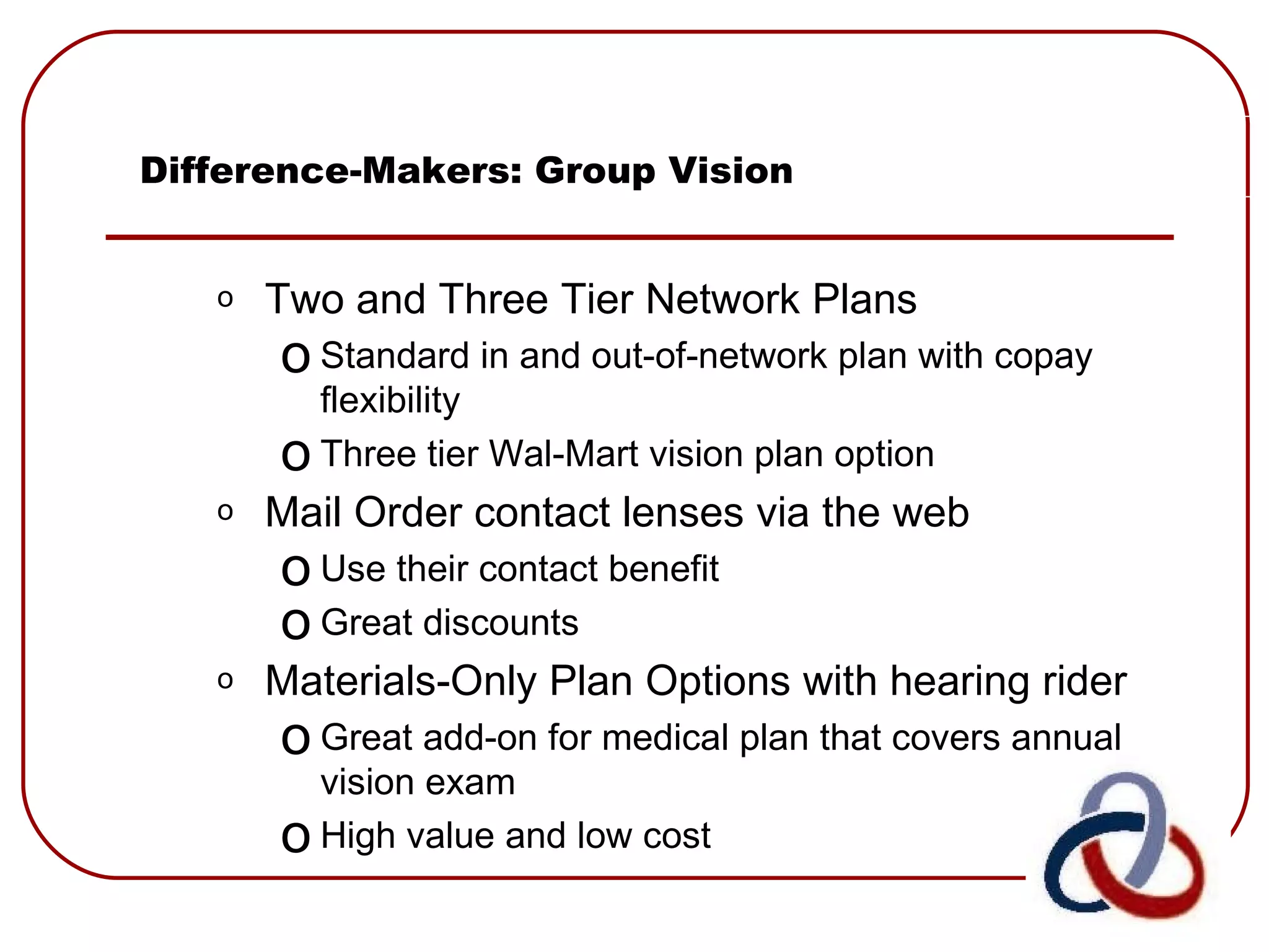 Difference-Makers: Group Vision Two and Three Tier Network Plans Standard in and out-of-network plan with copay flexibility Three tier Wal-Mart vision plan option  Mail Order contact lenses via the web Use their contact benefit Great discounts Materials-Only Plan Options with hearing rider Great add-on for medical plan that covers annual vision exam High value and low cost 
