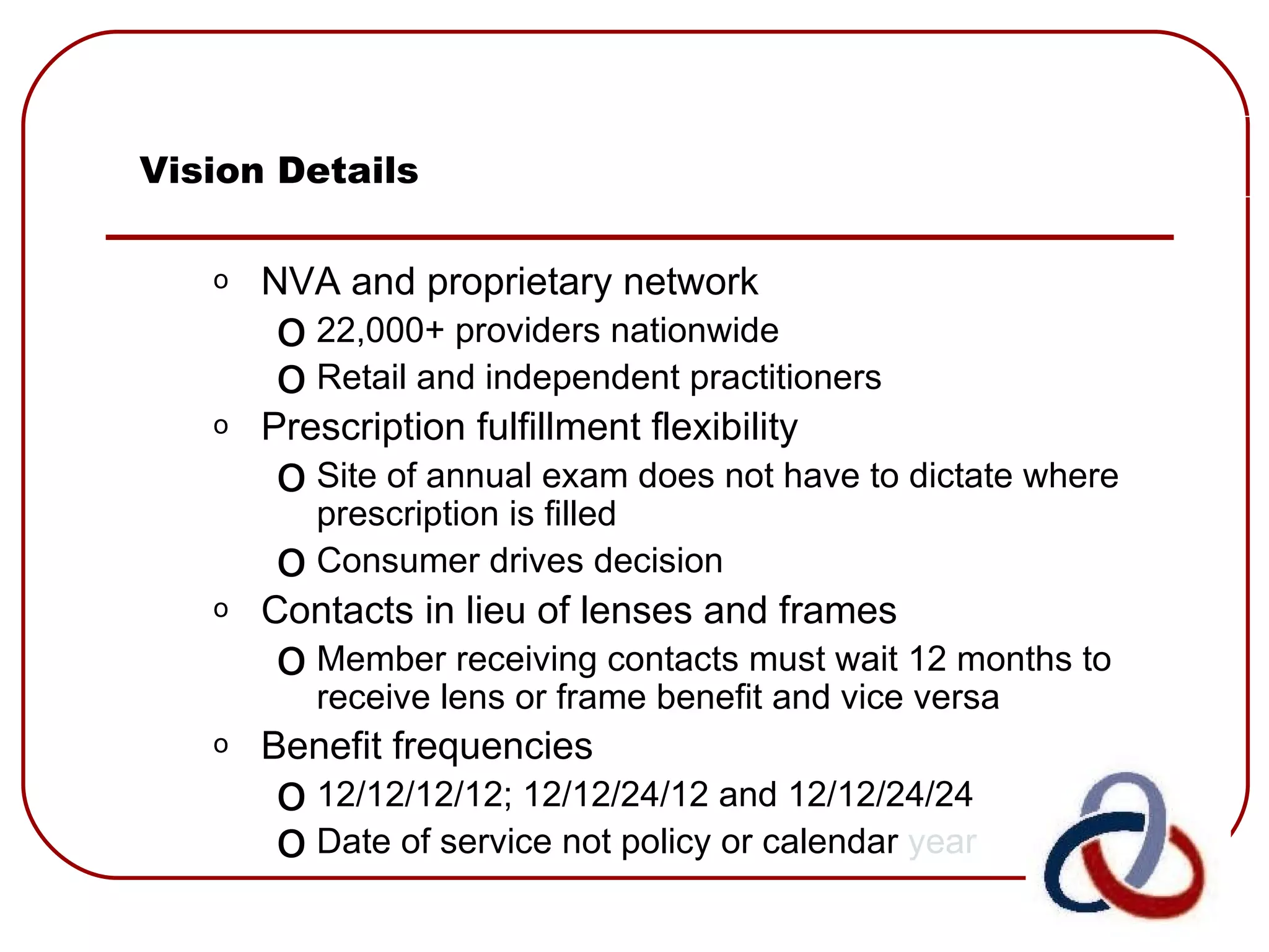 Vision Details NVA and proprietary network 22,000+ providers nationwide Retail and independent practitioners  Prescription fulfillment flexibility Site of annual exam does not have to dictate where prescription is filled Consumer drives decision  Contacts in lieu of lenses and frames Member receiving contacts must wait 12 months to receive lens or frame benefit and vice versa  Benefit frequencies   12/12/12/12; 12/12/24/12 and 12/12/24/24 Date of service not policy or calendar  year  