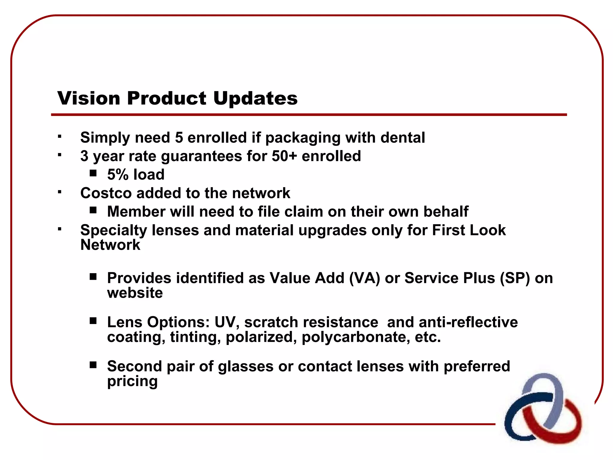 Vision Product Updates   Simply need 5 enrolled if packaging with dental 3 year rate guarantees for 50+ enrolled 5% load  Costco added to the network Member will need to file claim on their own behalf Specialty lenses and material upgrades only for First Look Network  Provides identified as Value Add (VA) or Service Plus (SP) on website Lens Options: UV, scratch resistance  and anti-reflective coating, tinting, polarized, polycarbonate, etc. Second pair of glasses or contact lenses with preferred pricing 