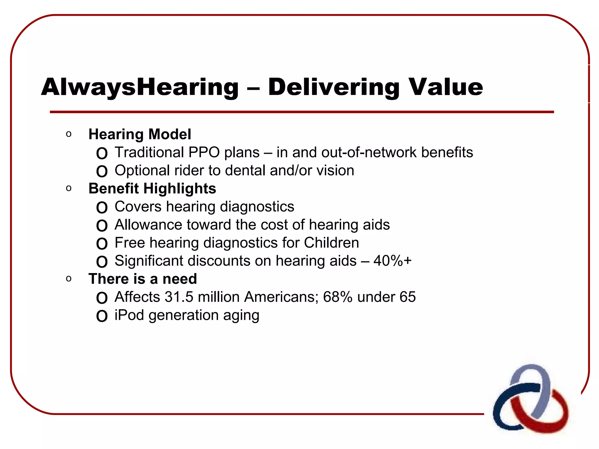 AlwaysHearing – Delivering Value Hearing Model Traditional PPO plans – in and out-of-network benefits Optional rider to dental and/or vision Benefit Highlights Covers hearing diagnostics Allowance toward the cost of hearing aids Free hearing diagnostics for Children Significant discounts on hearing aids – 40%+ There is a need Affects 31.5 million Americans; 68% under 65 iPod generation aging  