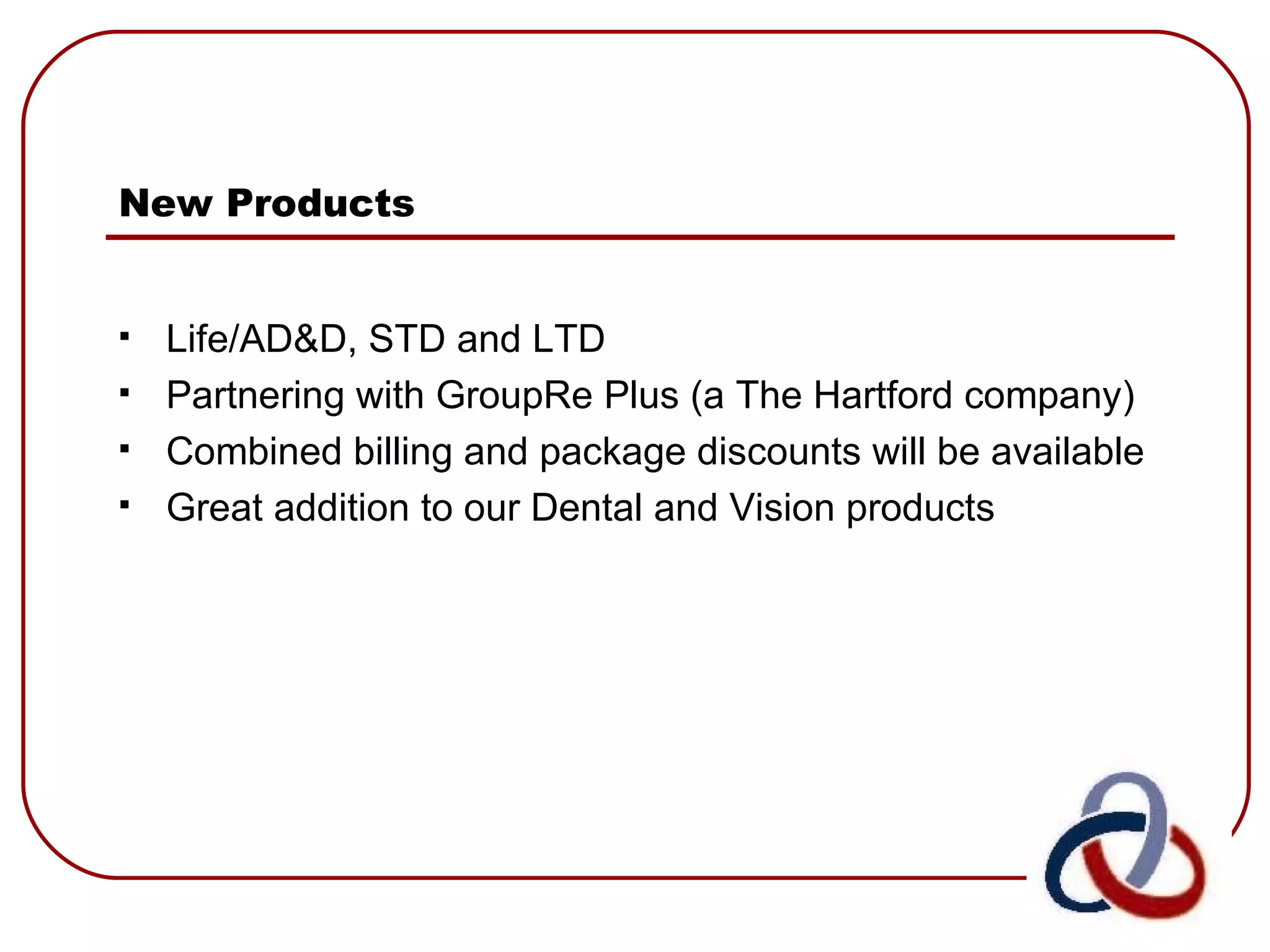 New Products   Life/AD&D, STD and LTD  Partnering with GroupRe Plus (a The Hartford company) Combined billing and package discounts will be available Great addition to our Dental and Vision products 