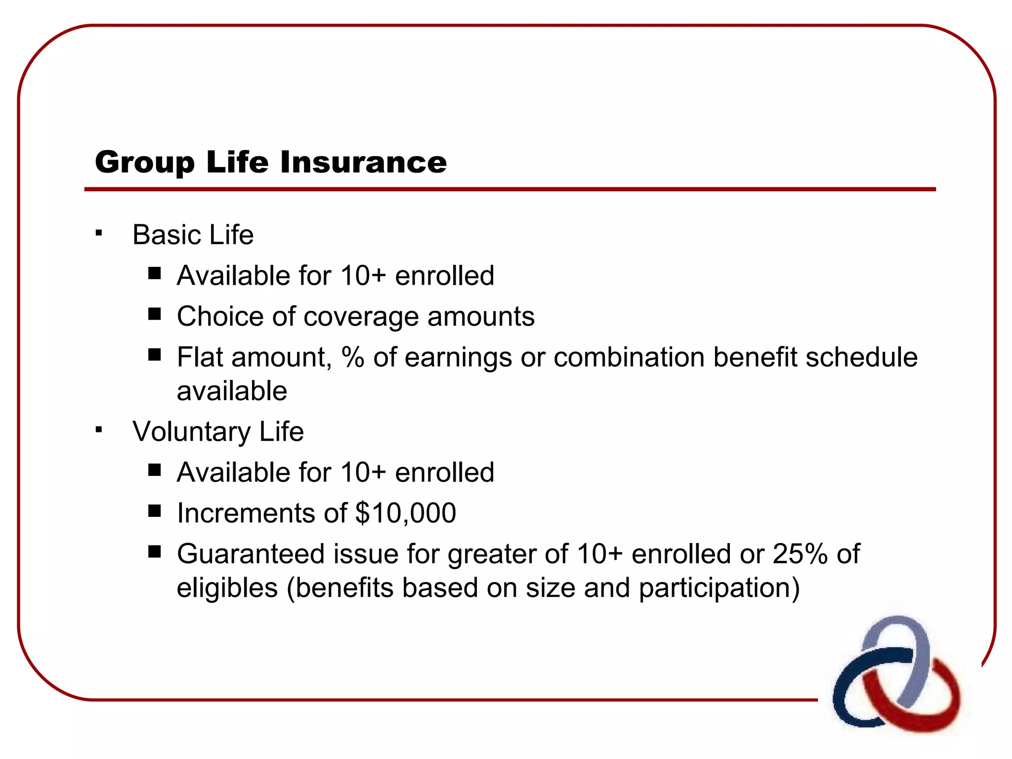Group Life Insurance   Basic Life Available for 10+ enrolled Choice of coverage amounts Flat amount, % of earnings or combination benefit schedule available Voluntary Life Available for 10+ enrolled  Increments of $10,000  Guaranteed issue for greater of 10+ enrolled or 25% of eligibles (benefits based on size and participation)   