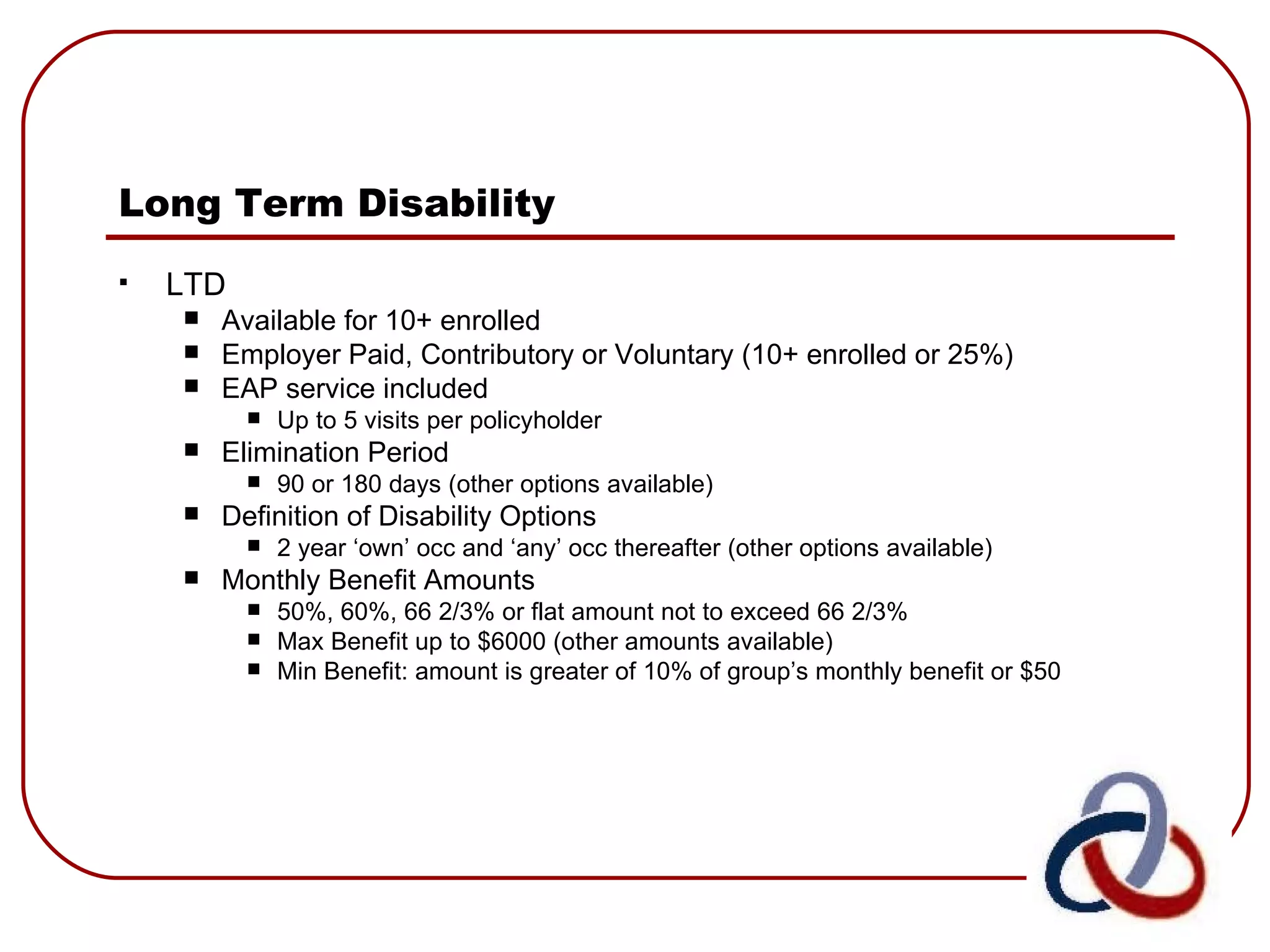 Long Term Disability   LTD Available for 10+ enrolled Employer Paid, Contributory or Voluntary (10+ enrolled or 25%) EAP service included  Up to 5 visits per policyholder Elimination Period  90 or 180 days (other options available) Definition of Disability Options 2 year ‘own’ occ and ‘any’ occ thereafter (other options available) Monthly Benefit Amounts 50%, 60%, 66 2/3% or flat amount not to exceed 66 2/3% Max Benefit up to $6000 (other amounts available)  Min Benefit: amount is greater of 10% of group’s monthly benefit or $50 