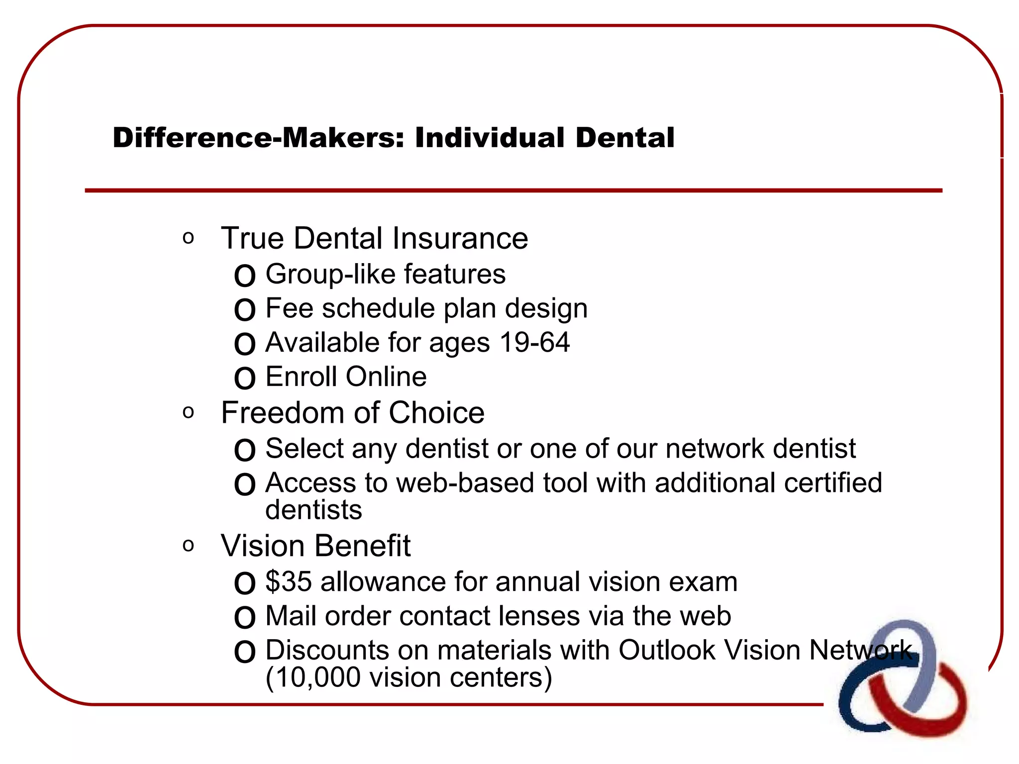 Difference-Makers: Individual Dental True Dental Insurance Group-like features Fee schedule plan design Available for ages 19-64 Enroll Online Freedom of Choice Select any dentist or one of our network dentist Access to web-based tool with additional certified dentists Vision Benefit $35 allowance for annual vision exam Mail order contact lenses via the web Discounts on materials with Outlook Vision Network (10,000 vision centers) 