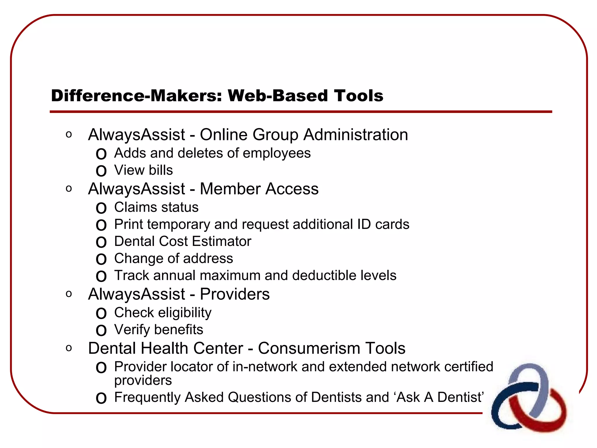 Difference-Makers: Web-Based Tools AlwaysAssist - Online Group Administration Adds and deletes of employees View bills AlwaysAssist - Member Access Claims status Print temporary and request additional ID cards Dental Cost Estimator  Change of address Track annual maximum and deductible levels AlwaysAssist - Providers Check eligibility  Verify benefits Dental Health Center - Consumerism Tools Provider locator of in-network and extended network certified providers Frequently Asked Questions of Dentists and ‘Ask A Dentist’ 